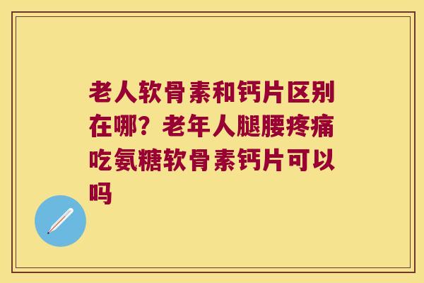 老人软骨素和钙片区别在哪?老年人腿腰疼痛吃氨糖软骨素钙片可以吗