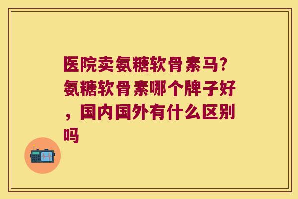 医院卖氨糖软骨素马?氨糖软骨素哪个牌子好,国内国外有什么区别吗 医院卖氨糖软骨素马?氨糖软骨素哪个牌子好,国内国外有什么区别吗