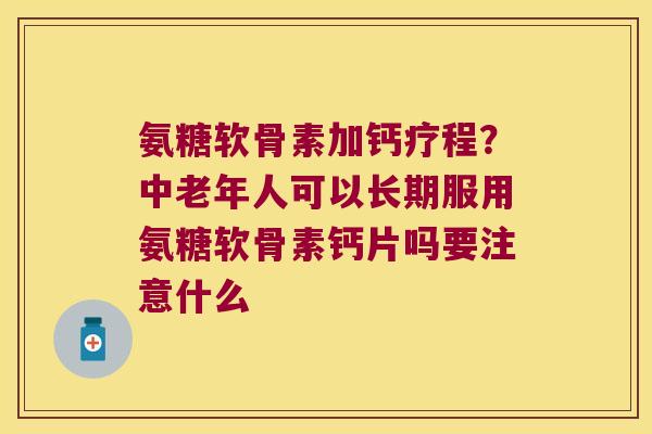 氨糖软骨素加钙疗程?中老年人可以长期服用氨糖软骨素钙片吗要注意什么