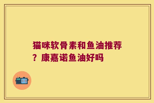 猫咪软骨素和鱼油推荐?康嘉诺鱼油好吗