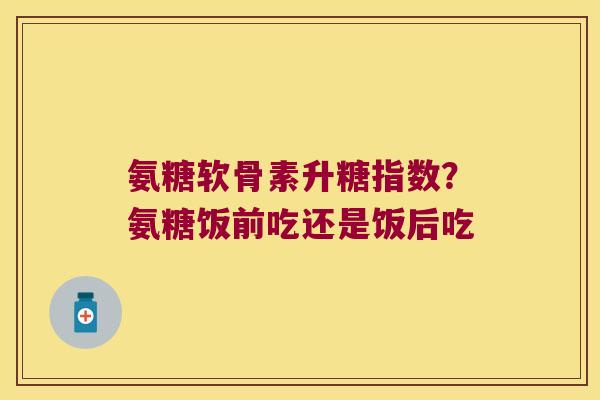 氨糖软骨素升糖指数?氨糖饭前吃还是饭后吃