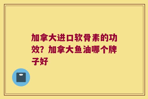 加拿大进口软骨素的功效?加拿大鱼油哪个牌子好