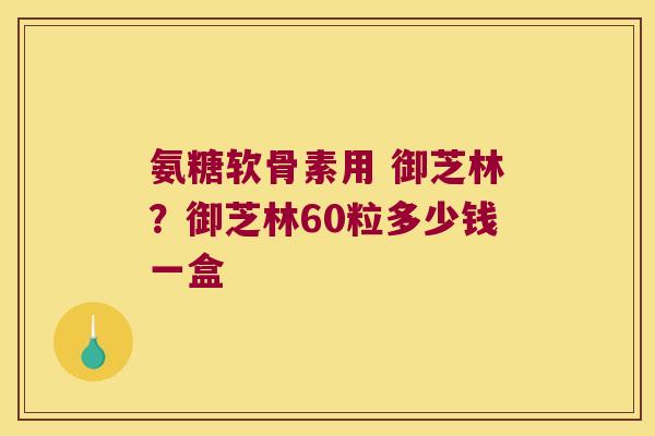 氨糖软骨素用 御芝林?御芝林60粒多少钱一盒
