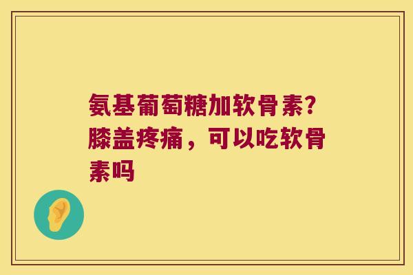 氨基葡萄糖加软骨素?膝盖疼痛,可以吃软骨素吗