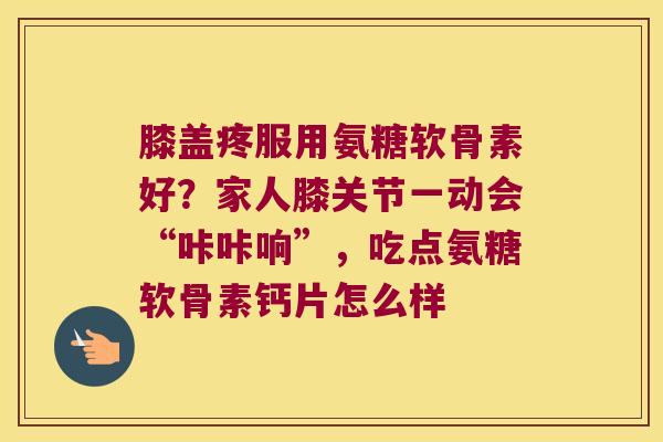 膝盖疼服用氨糖软骨素好?家人膝关节一动会“咔咔响”,吃点氨糖软骨素钙片怎么样
