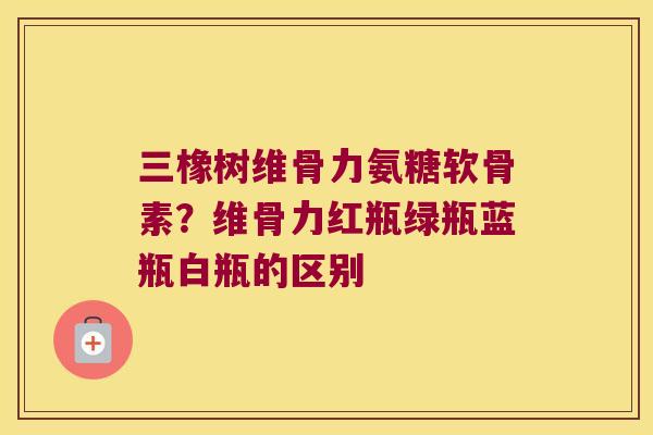 三橡树维骨力氨糖软骨素？维骨力红瓶绿瓶蓝瓶白瓶的区别