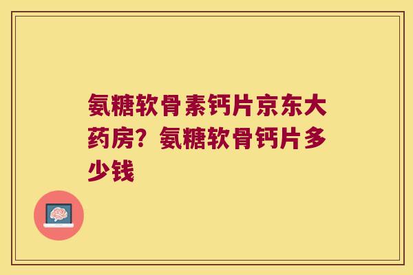 氨糖软骨素钙片京东大药房?氨糖软骨钙片多少钱