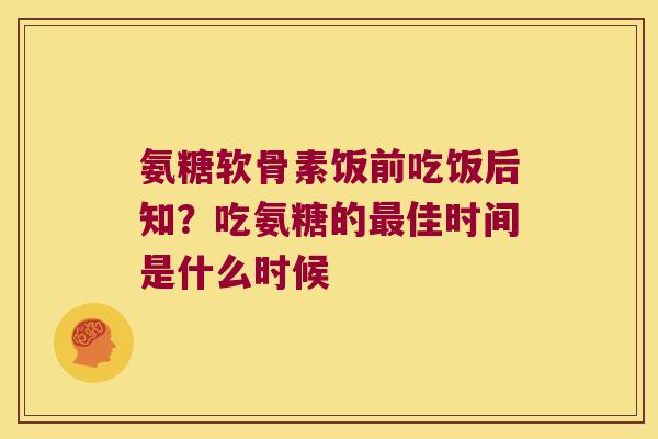 氨糖软骨素饭前吃饭后知?吃氨糖的最佳时间是什么时候