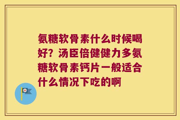 氨糖软骨素什么时候喝好?汤臣倍健健力多氨糖软骨素钙片一般适合什么情况下吃的啊