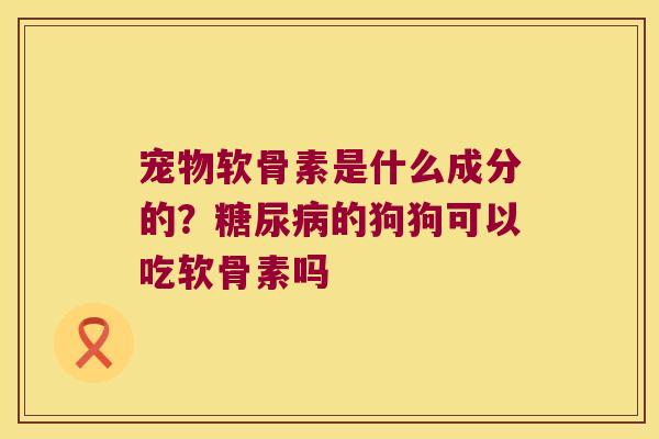宠物软骨素是什么成分的?糖尿病的狗狗可以吃软骨素吗