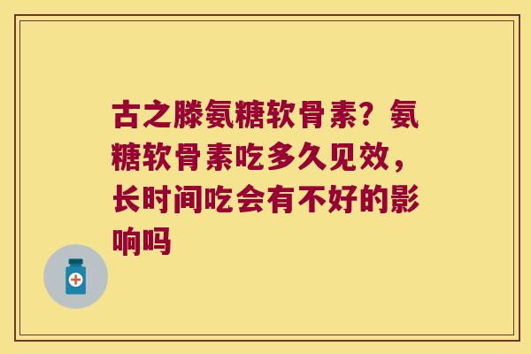 古之滕氨糖软骨素?氨糖软骨素吃多久见效,长时间吃会有不好的影响吗