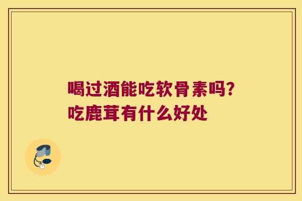 喝过酒能吃软骨素吗?吃鹿茸有什么好处