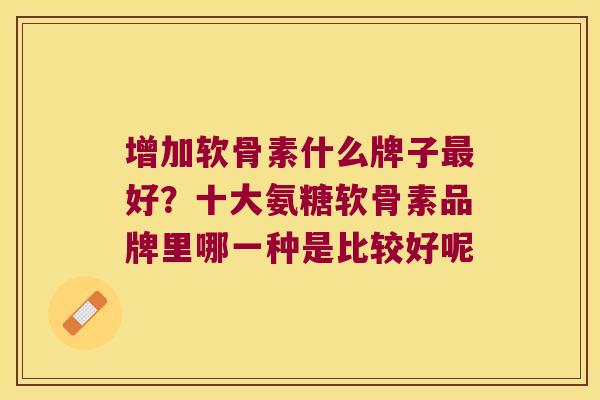增加软骨素什么牌子最好?十大氨糖软骨素品牌里哪一种是比较好呢