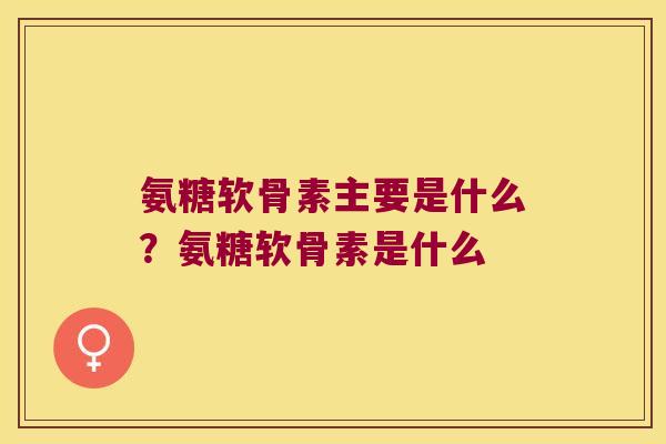 氨糖软骨素主要是什么?氨糖软骨素是什么