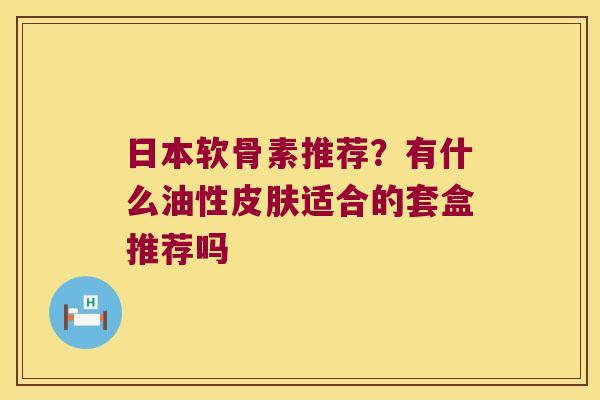 日本软骨素推荐?有什么油性皮肤适合的套盒推荐吗