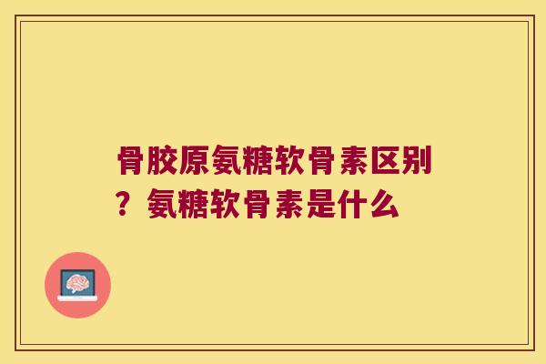 骨胶原氨糖软骨素区别?氨糖软骨素是什么