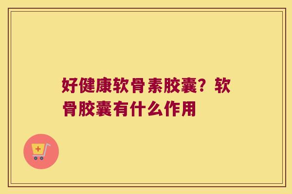 好健康软骨素胶囊?软骨胶囊有什么作用