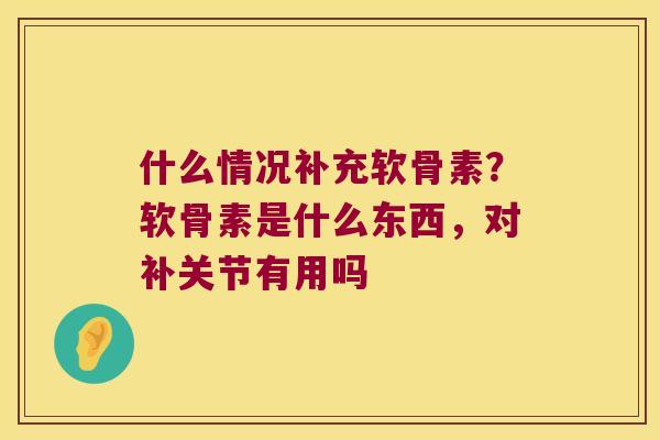 什么情况补充软骨素?软骨素是什么东西,对补关节有用吗