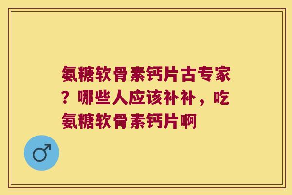 氨糖软骨素钙片古专家?哪些人应该补补,吃氨糖软骨素钙片啊