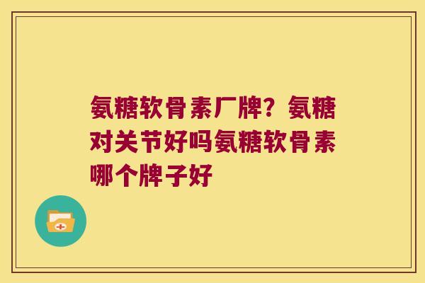 氨糖软骨素厂牌?氨糖对关节好吗氨糖软骨素哪个牌子好