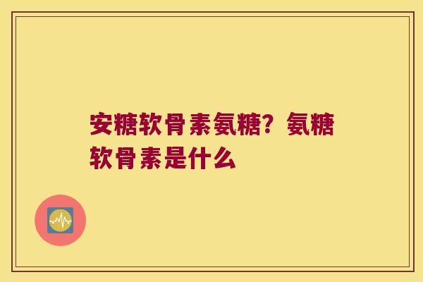 安糖软骨素氨糖?氨糖软骨素是什么