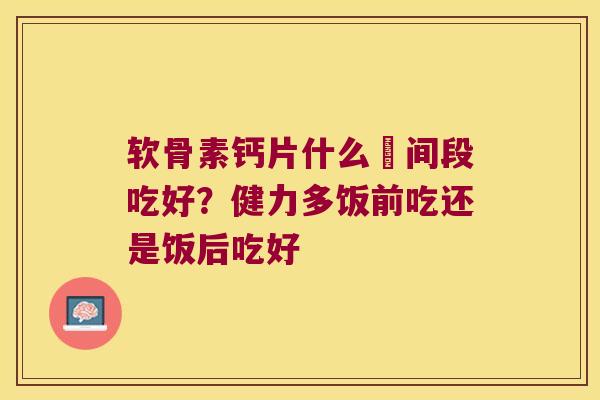 软骨素钙片什么吋间段吃好?健力多饭前吃还是饭后吃好