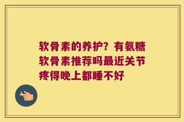 软骨素的养护?有氨糖软骨素推荐吗最近关节疼得晚上都睡不好