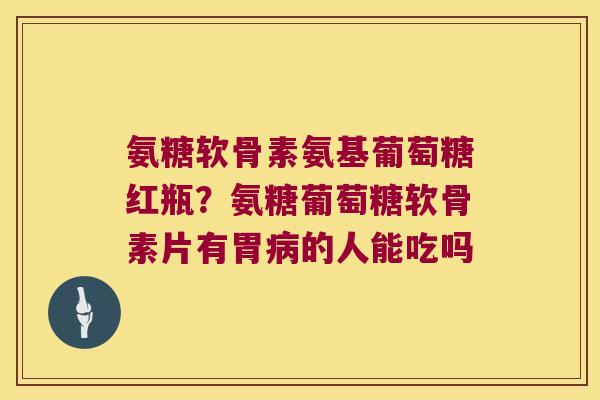 氨糖软骨素氨基葡萄糖红瓶?氨糖葡萄糖软骨素片有胃病的人能吃吗