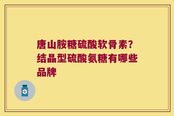 唐山胺糖硫酸软骨素?结晶型硫酸氨糖有哪些品牌