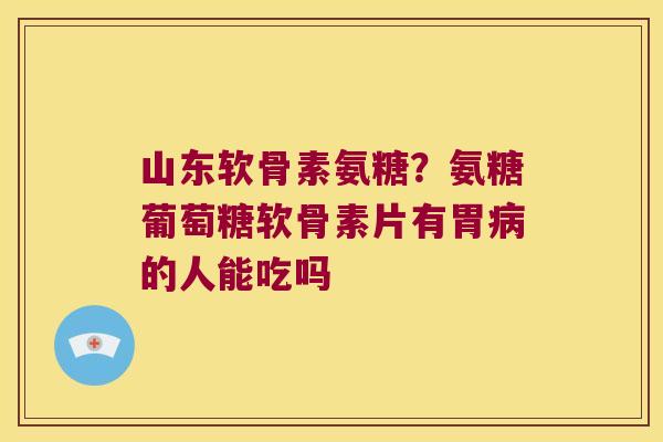 山东软骨素氨糖?氨糖葡萄糖软骨素片有胃病的人能吃吗