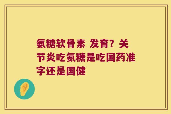 氨糖软骨素 发育?关节炎吃氨糖是吃国药准字还是国健