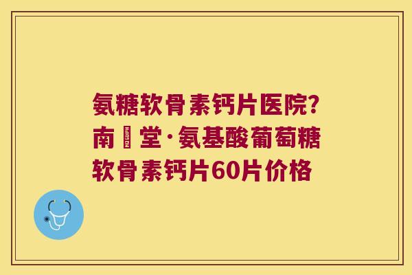 氨糖软骨素钙片医院?南雲堂·氨基酸葡萄糖软骨素钙片60片价格