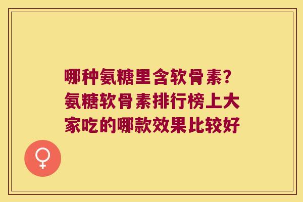 哪种氨糖里含软骨素?氨糖软骨素排行榜上大家吃的哪款效果比较好