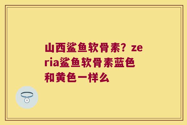 山西鲨鱼软骨素?zeria鲨鱼软骨素蓝色和黄色一样么