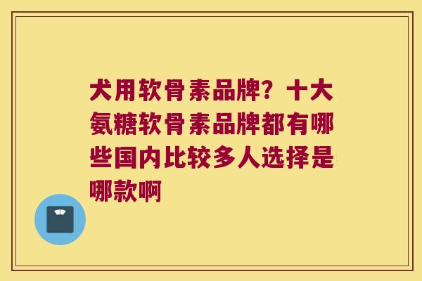 犬用软骨素品牌?十大氨糖软骨素品牌都有哪些国内比较多人选择是哪款啊