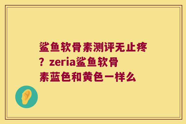 鲨鱼软骨素测评无止疼?zeria鲨鱼软骨素蓝色和黄色一样么