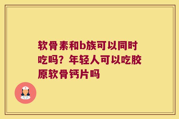 软骨素和b族可以同时吃吗?年轻人可以吃胶原软骨钙片吗