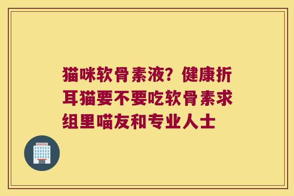 猫咪软骨素液?健康折耳猫要不要吃软骨素求组里喵友和专业人士