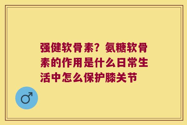 强健软骨素?氨糖软骨素的作用是什么日常生活中怎么保护膝关节