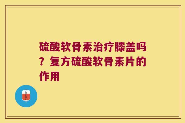 硫酸软骨素治疗膝盖吗?复方硫酸软骨素片的作用