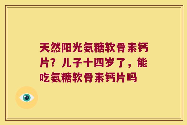 天然阳光氨糖软骨素钙片?儿子十四岁了,能吃氨糖软骨素钙片吗