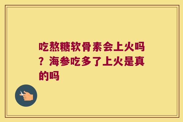 吃熬糖软骨素会上火吗?海参吃多了上火是真的吗