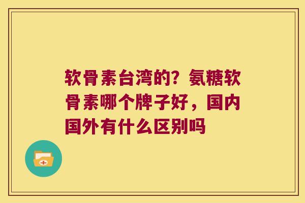 软骨素台湾的?氨糖软骨素哪个牌子好,国内国外有什么区别吗