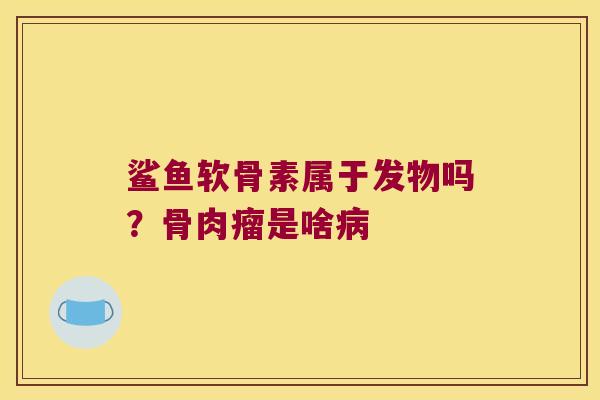 鲨鱼软骨素属于发物吗?骨肉瘤是啥病