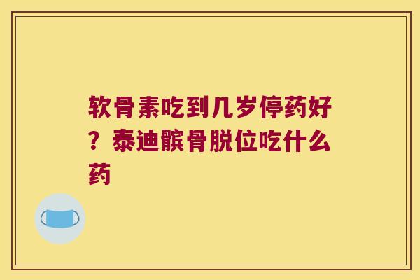 软骨素吃到几岁停药好?泰迪髌骨脱位吃什么药