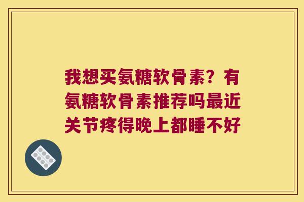 我想买氨糖软骨素?有氨糖软骨素推荐吗最近关节疼得晚上都睡不好
