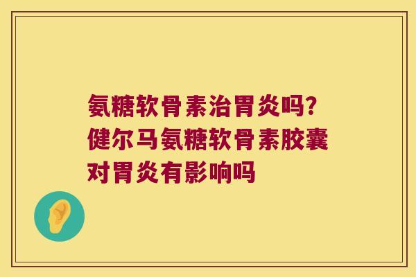 氨糖软骨素治胃炎吗?健尔马氨糖软骨素胶囊对胃炎有影响吗