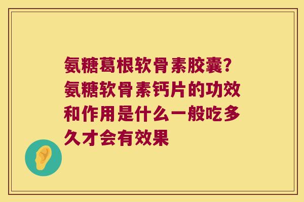 氨糖葛根软骨素胶囊？氨糖软骨素钙片的功效和作用是什么一般吃多久才会有效果