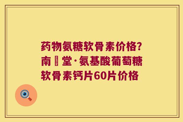 药物氨糖软骨素价格?南雲堂·氨基酸葡萄糖软骨素钙片60片价格