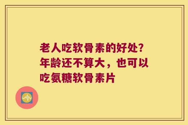 老人吃软骨素的好处?年龄还不算大,也可以吃氨糖软骨素片